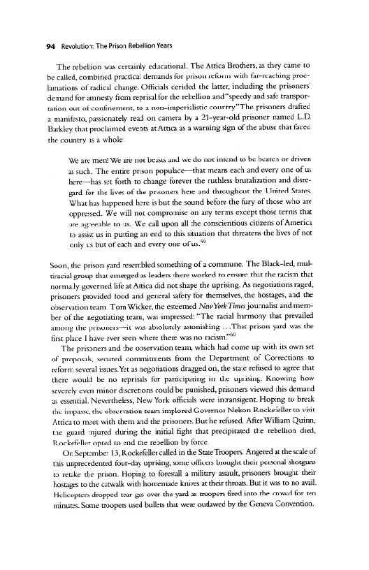 (94 Revolution: The Prior Rebalion Years

‘The rebelion was certainly educational. The Atica Brothers, ss they came to
be called, combined practical demands for prison veform with far-reaching proc
lamations of radical change. Officials cerided the latter, including the prisoners
demand for amnexy fiom reprisal forthe retellion andspeedy and safe transpor-
tation out of confinement, 6 a non-imperislstie caurery"The prisoners drafted
4 manifesto, passcnatey read on camera by 2 21-year-old prisoner named L.D.
Barkley that procliimed events at Atca a a warning sgn of the abuse tha facec
the country 1s whole

‘We ate ment We are not beats antl we do not intend to be beate» or driven
as such. The entite prison populice—that mears each and every one of us
hhere—has set forth to change forever the ruthless brutalization and disre-
sped forthe live: of the presoness hore and throughout che Uiited Srtes
‘What has happened here is bur the sound before the fury ofthese who are
‘oppressed. We will noc compromise on any terms except those terms that
ane agweahle ro as. We eall upon al she conscientious citizens of Americs
‘fo assists in pursing an end to this situation tha chreatens the lives of not
cnly es bur of each and every one of.”

‘Soon, the prison yard esercbled something of a commune. The Black-led, mul
‘iraial group that emenged as leaders there worked to.encame thatthe racicn thet
hormally governed life at Awica did not shape the uprising. As negotiations raged,
prisoners provided food and gereral safety for themselves, the hostages, and che
‘observation eam. Tom Wicker, the esteemed Nav York Tims journalist and mem=
ber of the negotiating team, was impressed: “The racial harmoay that prevailed
among the prinwusis ie was abrolutcly astonishing ...That prison yand was the
fis plice [have ever en where there was no racism."

“The prisoners and che odservation team, which had come up with its own set
of proposik, senured commitirents from the Department of Corrections 10
reform: several issues. Yet a8 negotiations dragyed on, the ste refused 0 agree thit
tere would be no reprisls for parccipating

 

 

Ue uprising. Knowing how
‘severely even minor dscretons could be punished, prisoners viewed ihis demard
a essential. Nevertheless, New York officials were in-ransigent. Hoping to bredk
the impasse, che observation team implored Governor Nelion Rockeitllerto vist
“Attica to meet with them and the prisoners. Buche refused, After Wiliam Quinn,
the guard injured during the inisial fight chat precipitated the rebellion died,
Rockefiller opted to snd the rexellian by force

(Or September 13, Rockefeller called inthe Ste Troopers. Angered a thescae of
‘is unprecedented four-day upring, worn officers brouylt ches persenal shorguns
tb retike the prion. Hoping to foresall a milizry asault, prisoners brougat their
hostages to the cawalk with homemade knives attheir throas. Bur it was 1 no avi
Helicopters dropped tsar gis over che yard ar teopers Bred inte the emwvd forte
minut. Some topers used balls that were oudawed by the Geneva Convention

 
